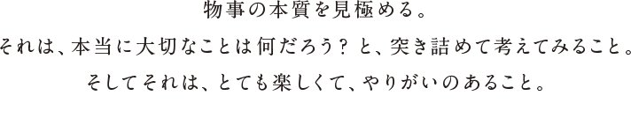 物事の本質を見極める。それは、本当に大切なことは何だろう？と、突き詰めて考えてみること。そしてそれは、とても楽しくて、やりがいのあること。