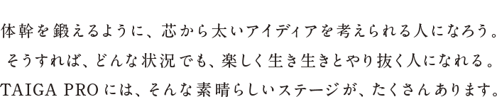 体幹を鍛えるように、芯から太いアイディアを考えられる人になろう。そうすれば、どんな状況でも、楽しく生き生きとやり抜く人になれる。TAIGA PROには、そんな素晴らしいステージが、たくさんあります。